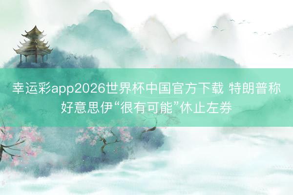 幸运彩app2026世界杯中国官方下载 特朗普称好意思伊“很有可能”休止左券