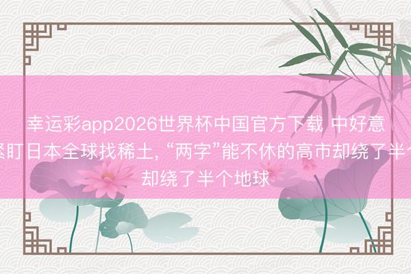 幸运彩app2026世界杯中国官方下载 中好意思俄紧盯日本全球找稀土， “两字”能不休的高市却绕了半个地球