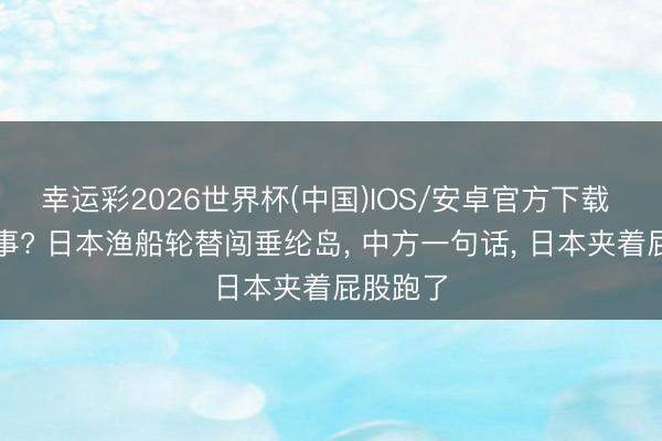幸运彩2026世界杯(中国)IOS/安卓官方下载 又来搞事? 日本渔船轮替闯垂纶岛， 中方一句话， 日本夹着屁股跑了