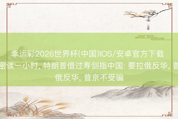 幸运彩2026世界杯(中国)IOS/安卓官方下载 俄好意思密谈一小时， 特朗普借过寿剑指中国: 要拉俄反华， 普京不受骗