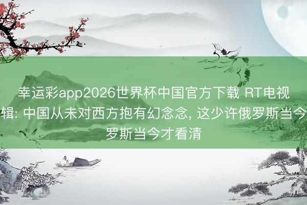 幸运彩app2026世界杯中国官方下载 RT电视台总剪辑: 中国从未对西方抱有幻念念， 这少许俄罗斯当今才看清