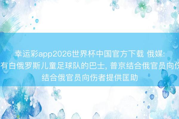 幸运彩app2026世界杯中国官方下载 俄媒: 乌军蹙迫载有白俄罗斯儿童足球队的巴士， 普京结合俄官员向伤者提供匡助