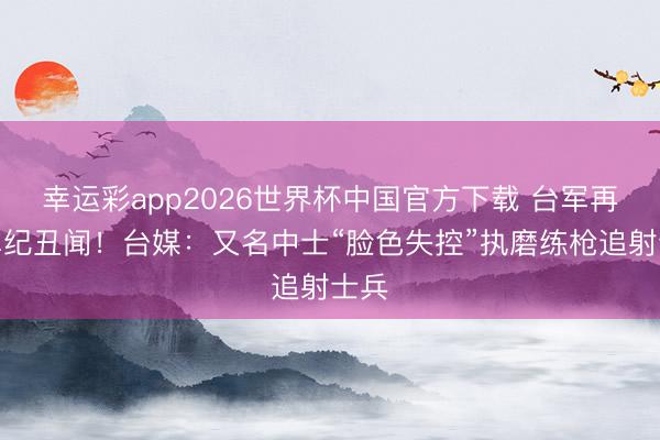 幸运彩app2026世界杯中国官方下载 台军再爆军纪丑闻！台媒：又名中士“脸色失控”执磨练枪追射士兵