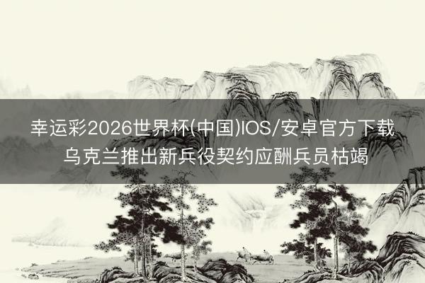 幸运彩2026世界杯(中国)IOS/安卓官方下载 乌克兰推出新兵役契约应酬兵员枯竭