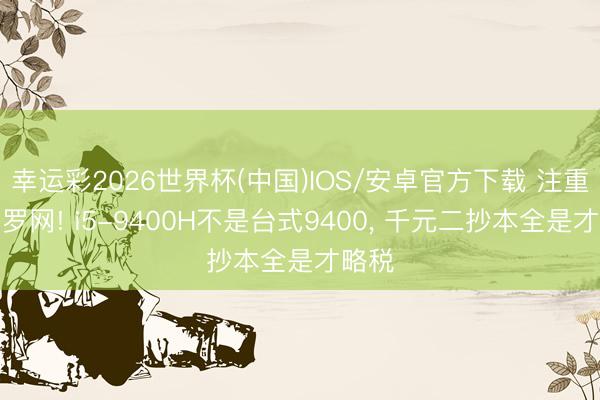 幸运彩2026世界杯(中国)IOS/安卓官方下载 注重翰墨罗网! i5-9400H不是台式9400， 千元二抄本全是才略税