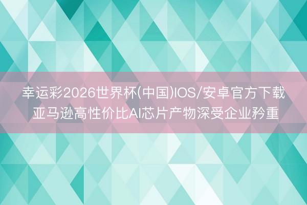 幸运彩2026世界杯(中国)IOS/安卓官方下载 亚马逊高性价比AI芯片产物深受企业矜重