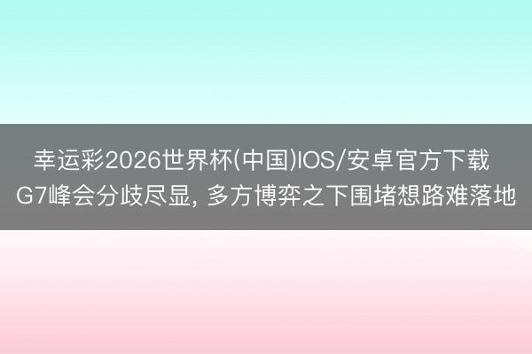 幸运彩2026世界杯(中国)IOS/安卓官方下载 G7峰会分歧尽显, 多方博弈之下围堵想路难落地