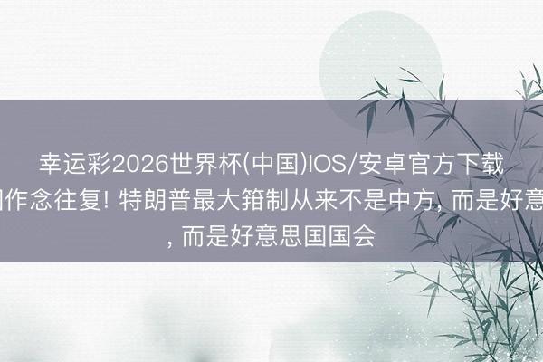 幸运彩2026世界杯(中国)IOS/安卓官方下载 想和中国作念往复! 特朗普最大箝制从来不是中方, 而是好意思国国会