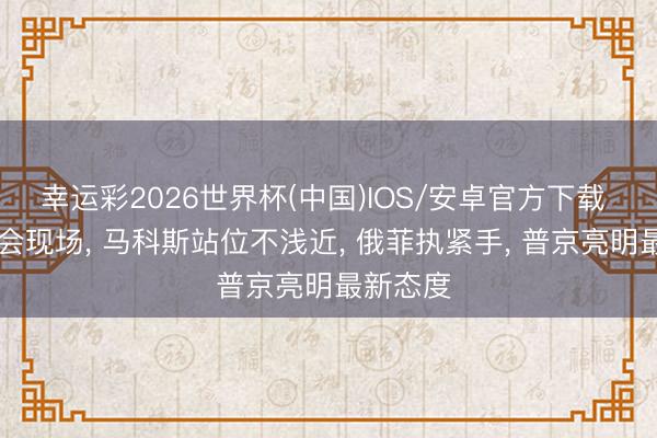 幸运彩2026世界杯(中国)IOS/安卓官方下载 12国峰会现场, 马科斯站位不浅近, 俄菲执紧手, 普京亮明最新态度