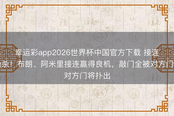 幸运彩app2026世界杯中国官方下载 接连错失绝杀！布朗、阿米里接连赢得良机，敲门全被对方门将扑出
