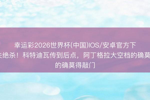 幸运彩2026世界杯(中国)IOS/安卓官方下载 错失绝杀！科特迪瓦传到后点，阿丁格拉大空档的确莫得敲门